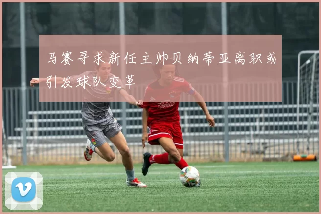 马赛寻求新任主帅贝纳蒂亚离职或引发球队变革