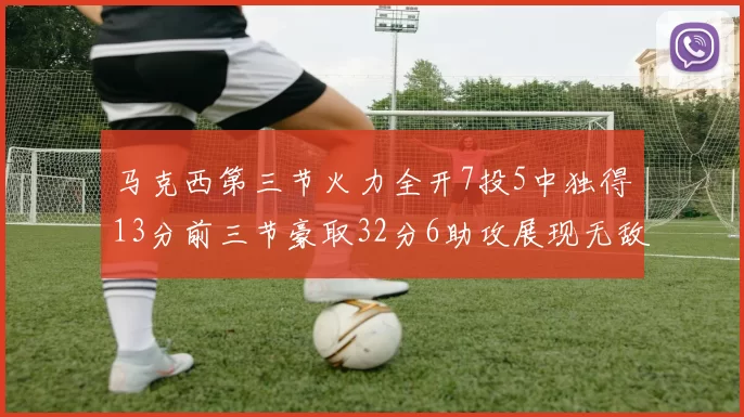 马克西第三节火力全开7投5中独得13分前三节豪取32分6助攻展现无敌续航