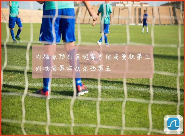 内维尔预测英超赛季结局曼联第三利物浦第四切尔西第五
