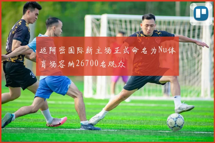 迈阿密国际新主场正式命名为Nu体育场容纳26700名观众