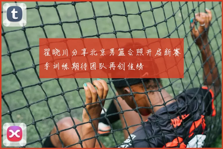 翟晓川分享北京男篮合照开启新赛季训练期待团队再创佳绩