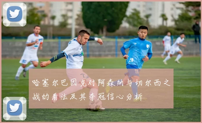 哈塞尔巴因克对阿森纳与切尔西之战的看法及其夺冠信心分析