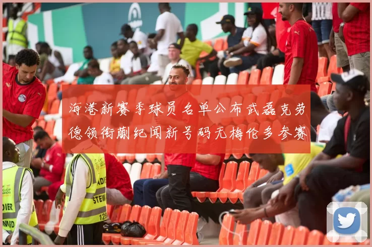 海港新赛季球员名单公布武磊克劳德领衔蒯纪闻新号码无梅伦多参赛