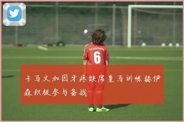卡马文加因牙疼缺席皇马训练赫伊森积极参与备战