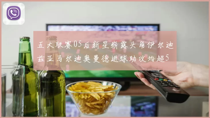 五大联赛05后新星崭露头角伊尔迪兹亚马尔迪奥曼德进球助攻均超5