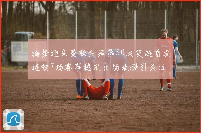 梅努迎来曼联生涯第50次英超首发连续7场赛事稳定出场表现引关注