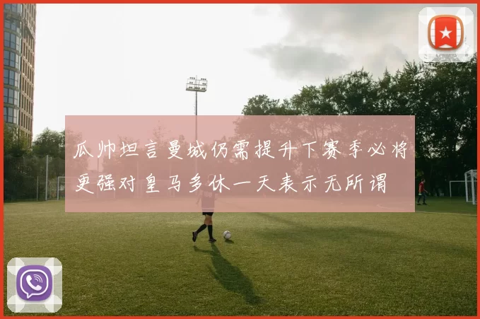 瓜帅坦言曼城仍需提升下赛季必将更强对皇马多休一天表示无所谓
