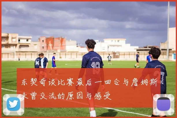 东契奇谈比赛最后一回合与詹姆斯未曾交流的原因与感受