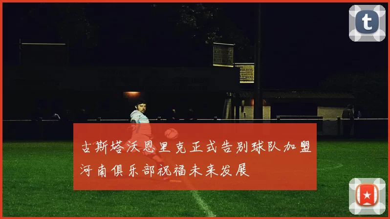 古斯塔沃恩里克正式告别球队加盟河南俱乐部祝福未来发展