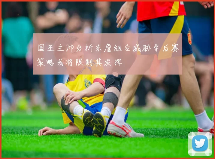 国王主帅分析东詹组合威胁季后赛策略或将限制其发挥