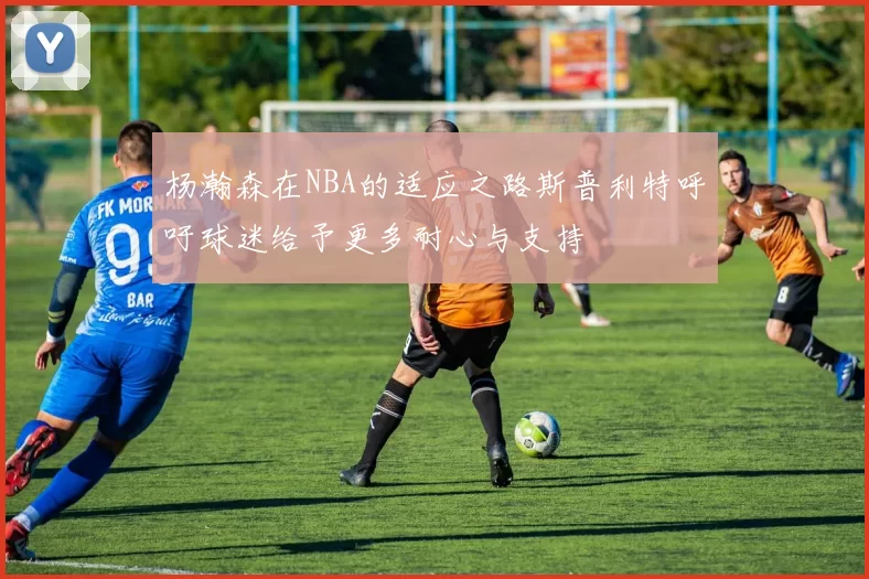 杨瀚森在NBA的适应之路斯普利特呼吁球迷给予更多耐心与支持