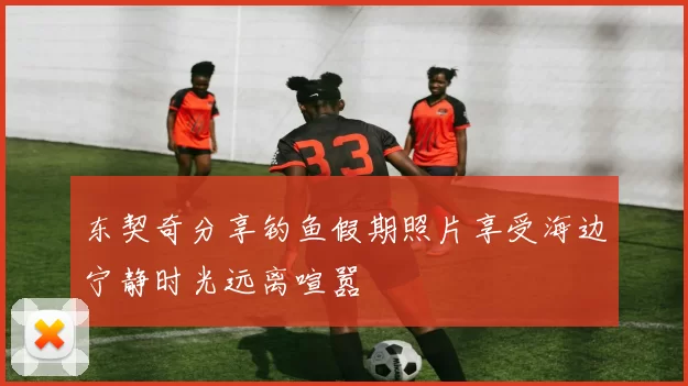 东契奇分享钓鱼假期照片享受海边宁静时光远离喧嚣