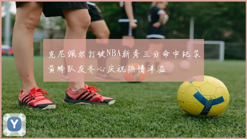 克尼佩尔打破NBA新秀三分命中纪录黄蜂队友齐心庆祝热情洋溢