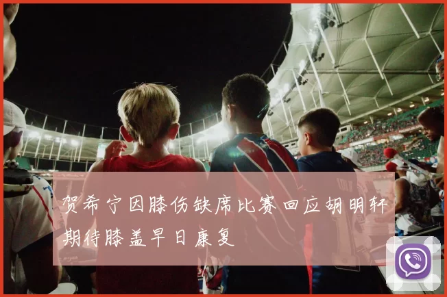 贺希宁因膝伤缺席比赛回应胡明轩期待膝盖早日康复