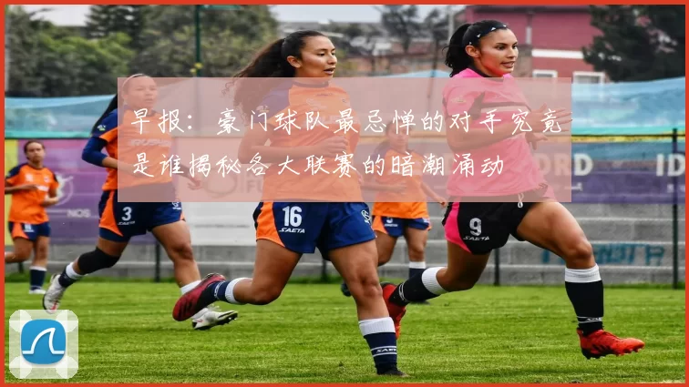 早报：豪门球队最忌惮的对手究竟是谁揭秘各大联赛的暗潮涌动