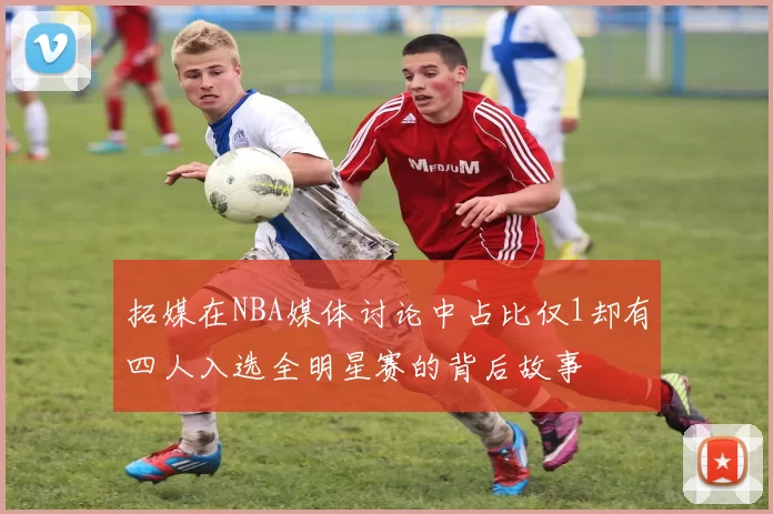 拓媒在NBA媒体讨论中占比仅1却有四人入选全明星赛的背后故事