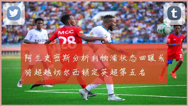 阿兰史密斯分析利物浦状态回暖或将超越切尔西锁定英超第五名