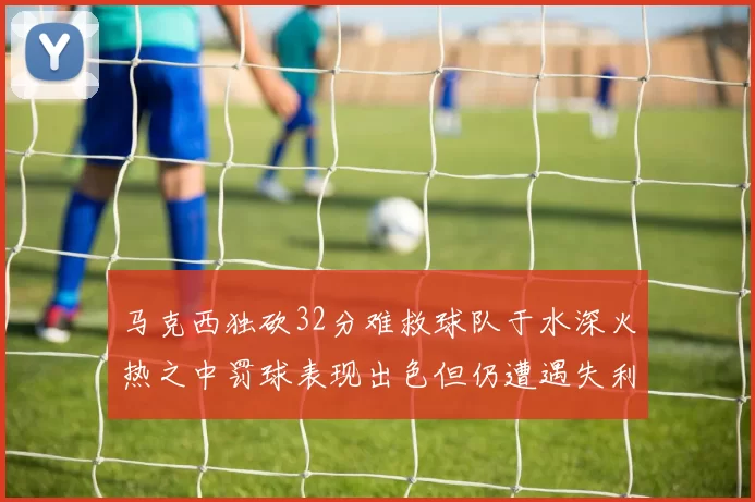 马克西独砍32分难救球队于水深火热之中罚球表现出色但仍遭遇失利