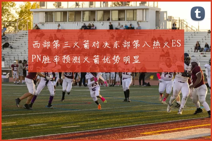 西部第三火箭对决东部第八热火ESPN胜率预测火箭优势明显