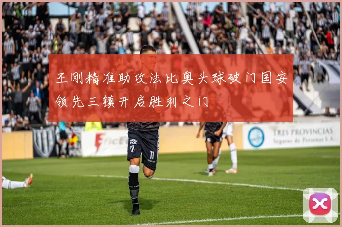 王刚精准助攻法比奥头球破门国安领先三镇开启胜利之门